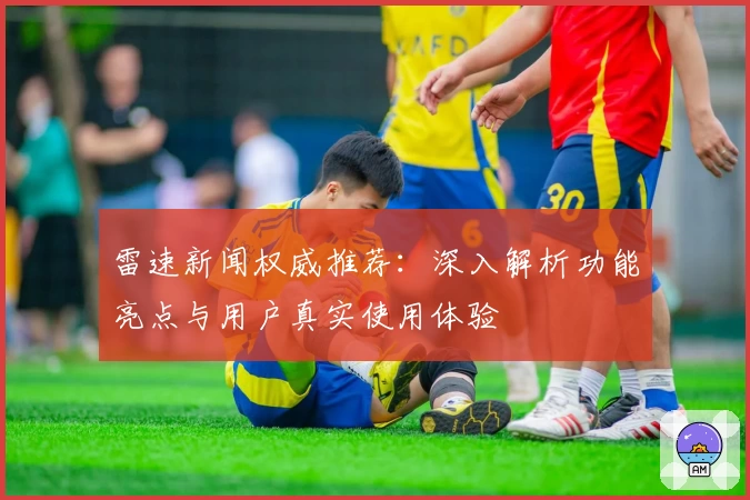 雷速新闻权威推荐：深入解析功能亮点与用户真实使用体验
