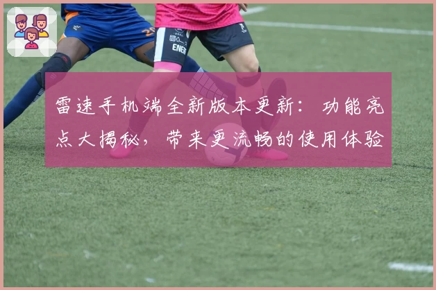 雷速手机端全新版本更新：功能亮点大揭秘，带来更流畅的使用体验