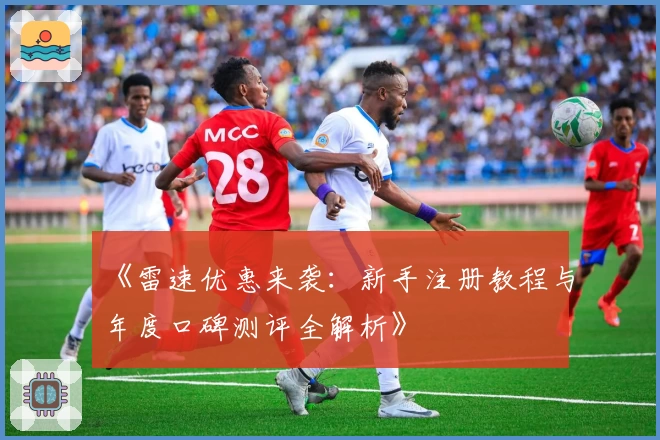 《雷速优惠来袭：新手注册教程与年度口碑测评全解析》