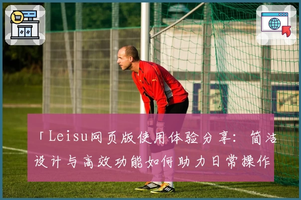「Leisu网页版使用体验分享：简洁设计与高效功能如何助力日常操作」
