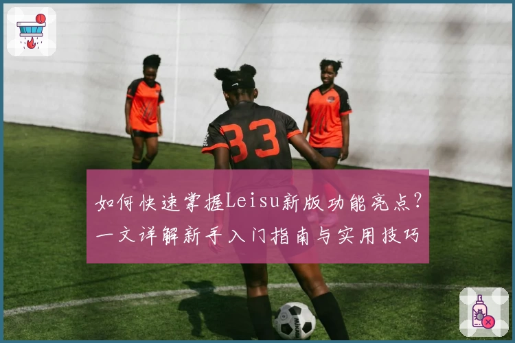 如何快速掌握Leisu新版功能亮点？一文详解新手入门指南与实用技巧